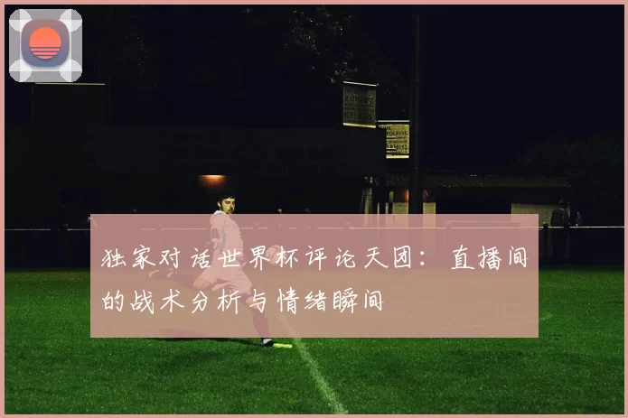独家对话世界杯评论天团:直播间的战术分析与情绪瞬间