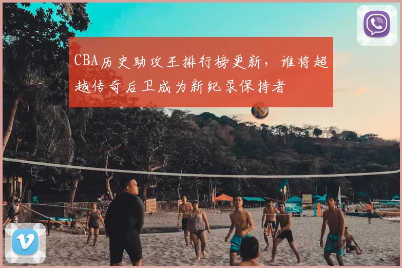 CBA历史助攻王排行榜更新，谁将超越传奇后卫成为新纪录保持者