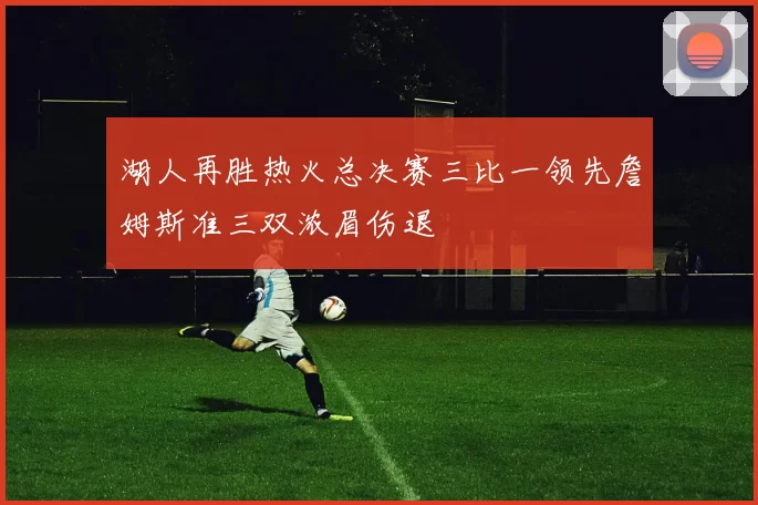 湖人再胜热火总决赛三比一领先詹姆斯准三双浓眉伤退