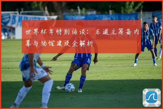 世界杯年特别访谈:东道主筹备内幕与场馆建设全解析