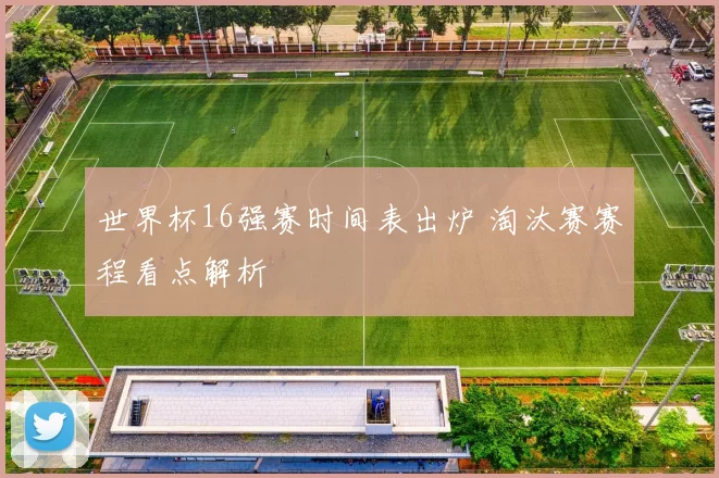 世界杯16强赛时间表出炉 淘汰赛赛程看点解析