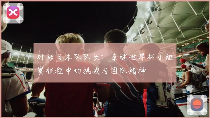 对话日本队队长:亲述世界杯小组赛征程中的挑战与团队精神