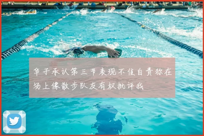 华子承认第三节表现不佳自责称在场上像散步队友有权批评我