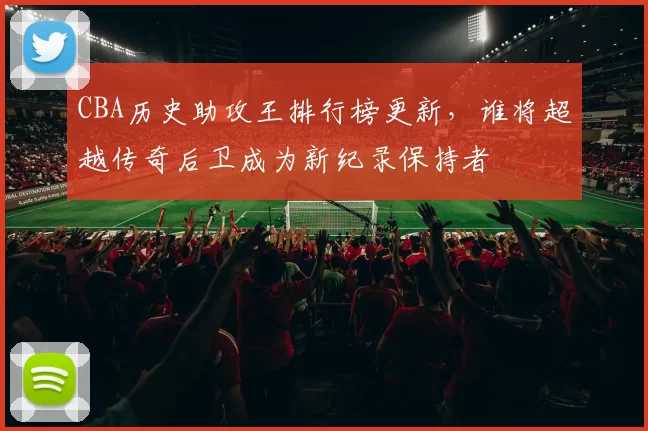 CBA历史助攻王排行榜更新,谁将超越传奇后卫成为新纪录保持者