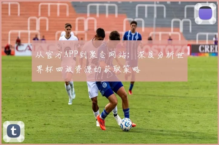 从官方APP到聚合网站:深度分析世界杯回放资源的获取策略