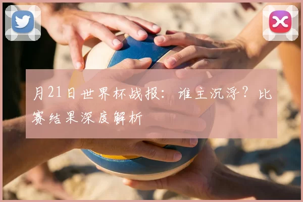 月21日世界杯战报:谁主沉浮?比赛结果深度解析