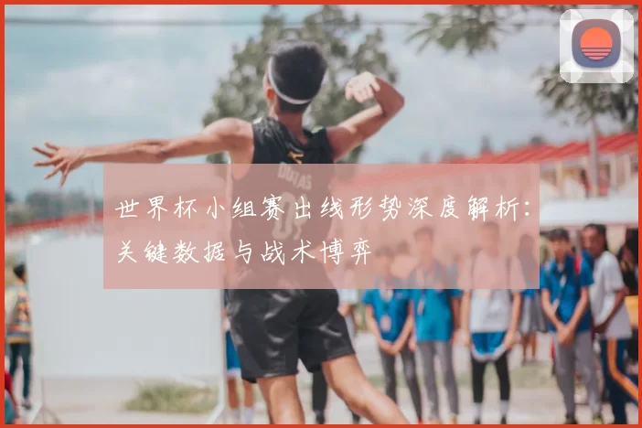 世界杯小组赛出线形势深度解析：关键数据与战术博弈