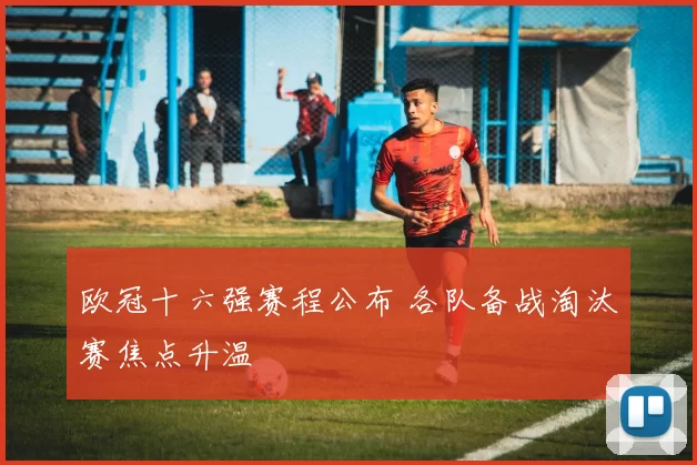 欧冠十六强赛程公布 各队备战淘汰赛焦点升温