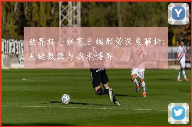 世界杯小组赛出线形势深度解析:关键数据与战术博弈