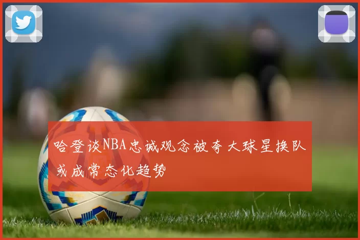 哈登谈NBA忠诚观念被夸大球星换队或成常态化趋势