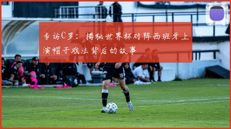 专访C罗：揭秘世界杯对阵西班牙上演帽子戏法背后的故事