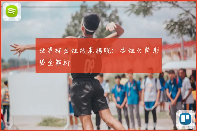 世界杯分组结果揭晓：各组对阵形势全解析
