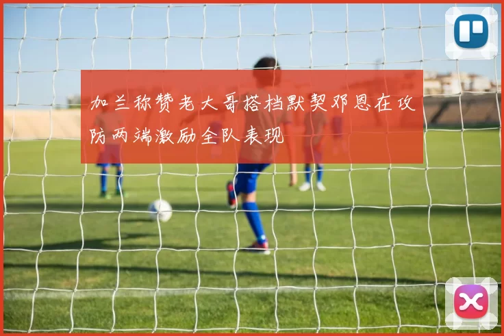加兰称赞老大哥搭档默契邓恩在攻防两端激励全队表现