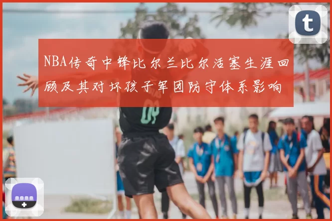 NBA传奇中锋比尔兰比尔活塞生涯回顾及其对坏孩子军团防守体系影响