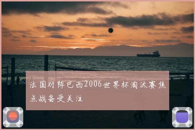 法国对阵巴西2006世界杯淘汰赛焦点战备受关注