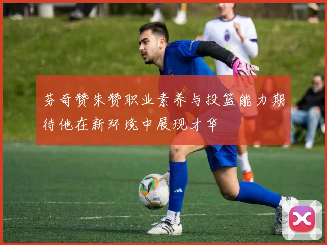 芬奇赞朱赞职业素养与投篮能力期待他在新环境中展现才华