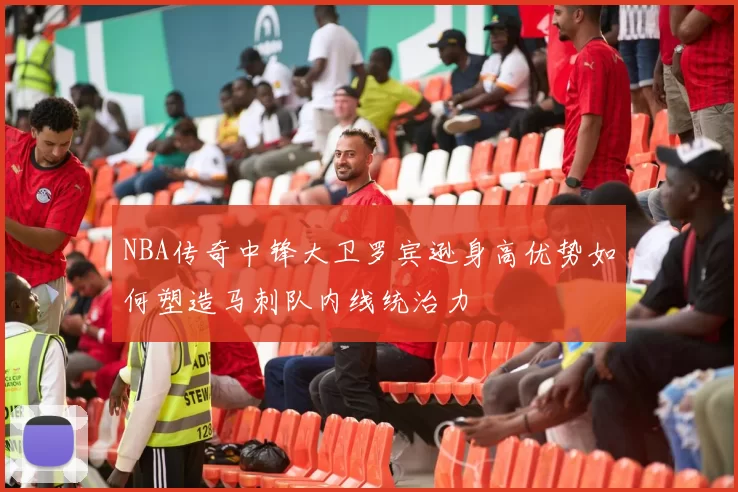 NBA传奇中锋大卫罗宾逊身高优势如何塑造马刺队内线统治力