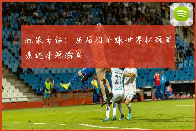 独家专访:历届羽毛球世界杯冠军亲述夺冠瞬间