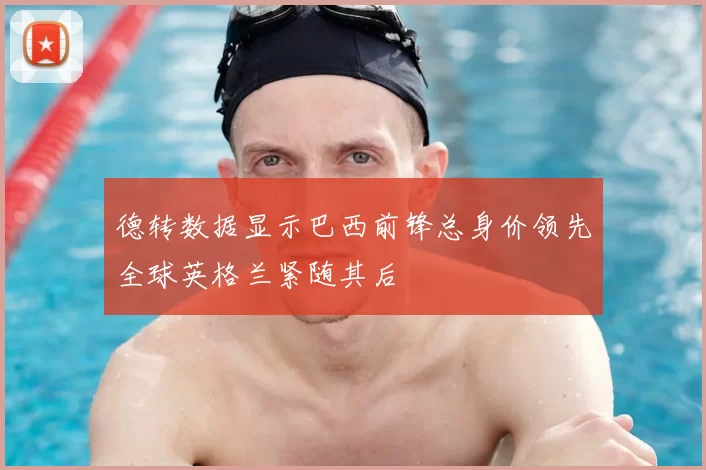 德转数据显示巴西前锋总身价领先全球英格兰紧随其后