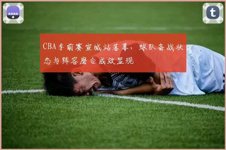 CBA季前赛宣城站落幕,球队备战状态与阵容磨合成效显现