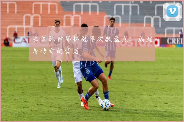 法国队世界杯冠军次数盘点:成就与传奇的背后