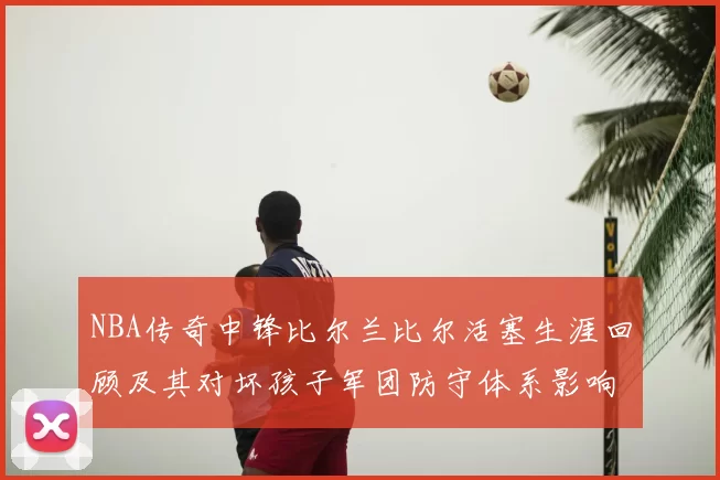 NBA传奇中锋比尔兰比尔活塞生涯回顾及其对坏孩子军团防守体系影响