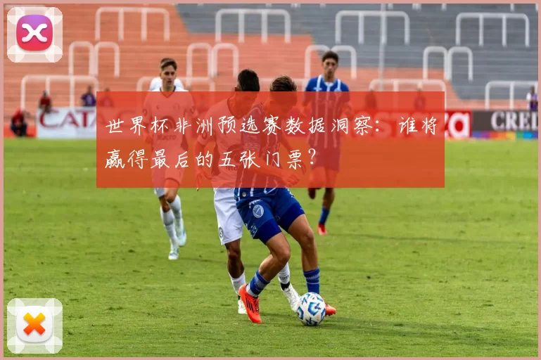 世界杯非洲预选赛数据洞察：谁将赢得最后的五张门票？