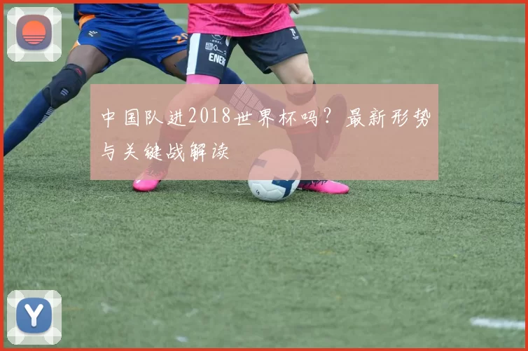 中国队进2018世界杯吗?最新形势与关键战解读