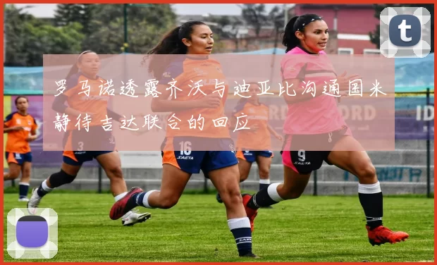 罗马诺透露齐沃与迪亚比沟通国米静待吉达联合的回应