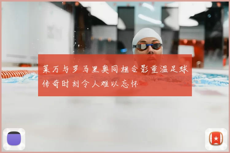 莱万与罗马里奥同框合影重温足球传奇时刻令人难以忘怀