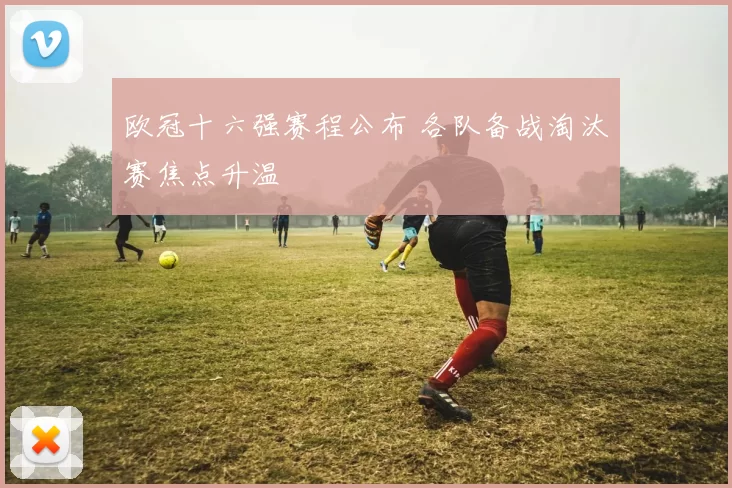 欧冠十六强赛程公布 各队备战淘汰赛焦点升温