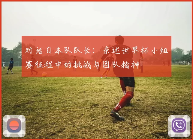 对话日本队队长：亲述世界杯小组赛征程中的挑战与团队精神