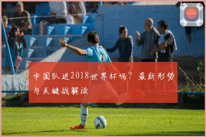中国队进2018世界杯吗?最新形势与关键战解读