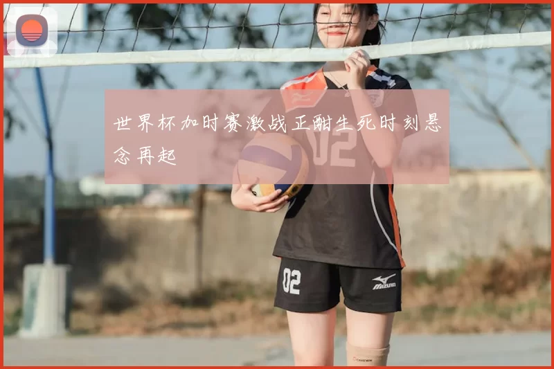 世界杯加时赛激战正酣生死时刻悬念再起