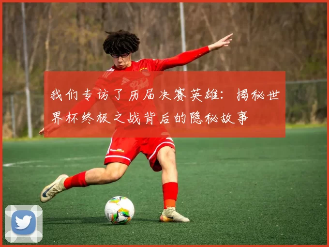 我们专访了历届决赛英雄:揭秘世界杯终极之战背后的隐秘故事