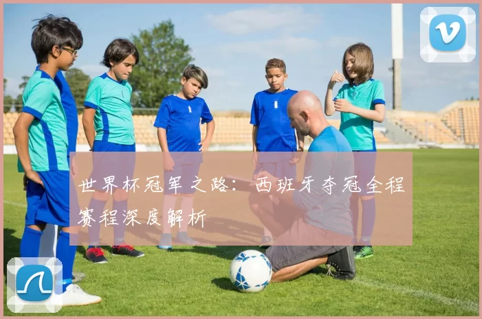 世界杯冠军之路:西班牙夺冠全程赛程深度解析