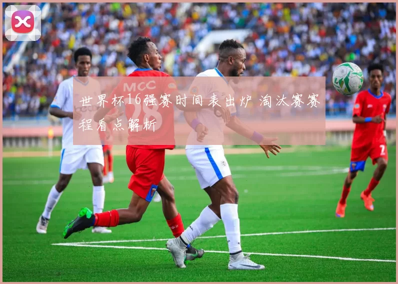 世界杯16强赛时间表出炉 淘汰赛赛程看点解析