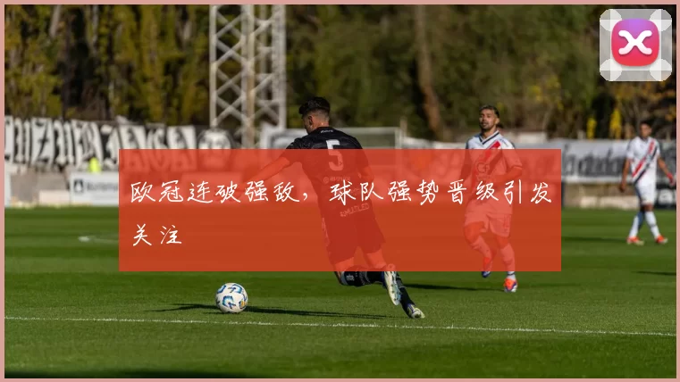 欧冠连破强敌,球队强势晋级引发关注