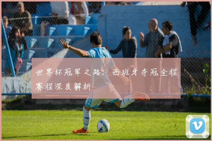 世界杯冠军之路：西班牙夺冠全程赛程深度解析