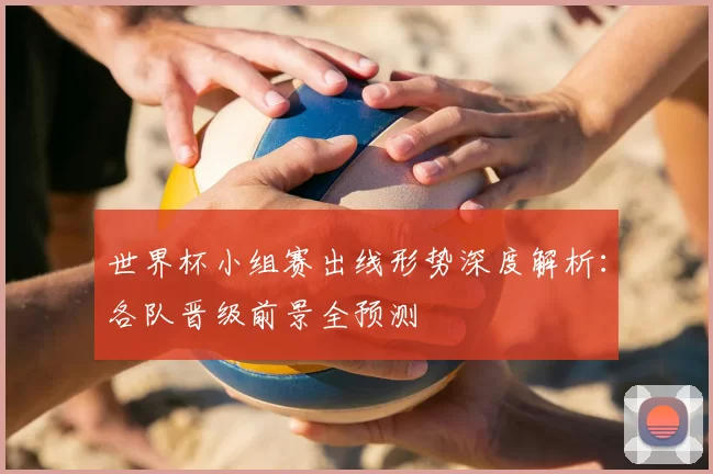 世界杯小组赛出线形势深度解析：各队晋级前景全预测