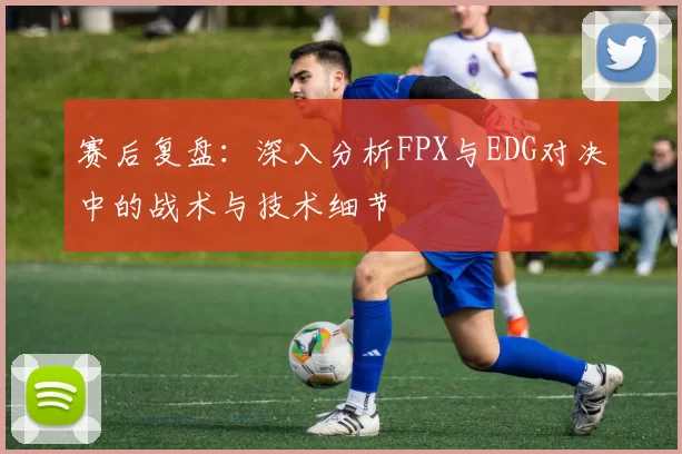 赛后复盘:深入分析FPX与EDG对决中的战术与技术细节