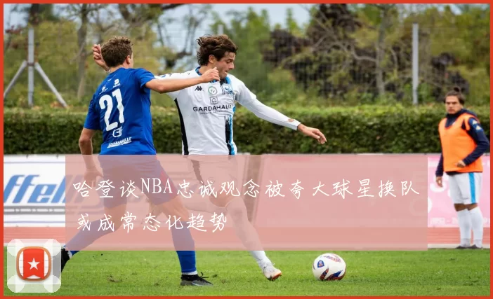 哈登谈NBA忠诚观念被夸大球星换队或成常态化趋势