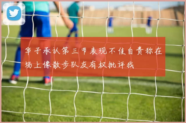 华子承认第三节表现不佳自责称在场上像散步队友有权批评我