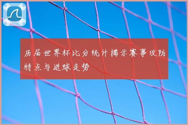 历届世界杯比分统计揭示赛事攻防特点与进球走势