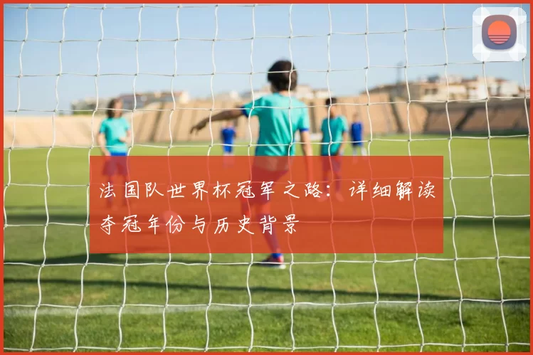 法国队世界杯冠军之路：详细解读夺冠年份与历史背景