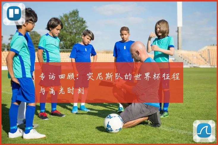 专访回顾:突尼斯队的世界杯征程与高光时刻