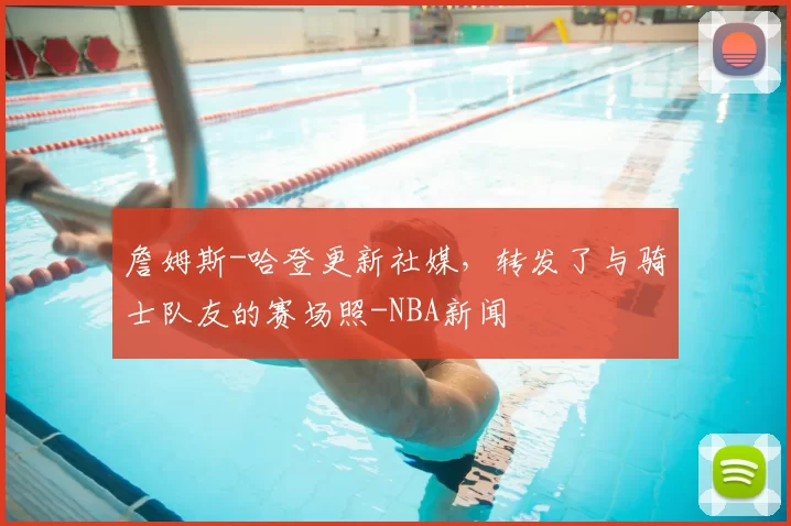 詹姆斯-哈登更新社媒，转发了与骑士队友的赛场照-NBA新闻