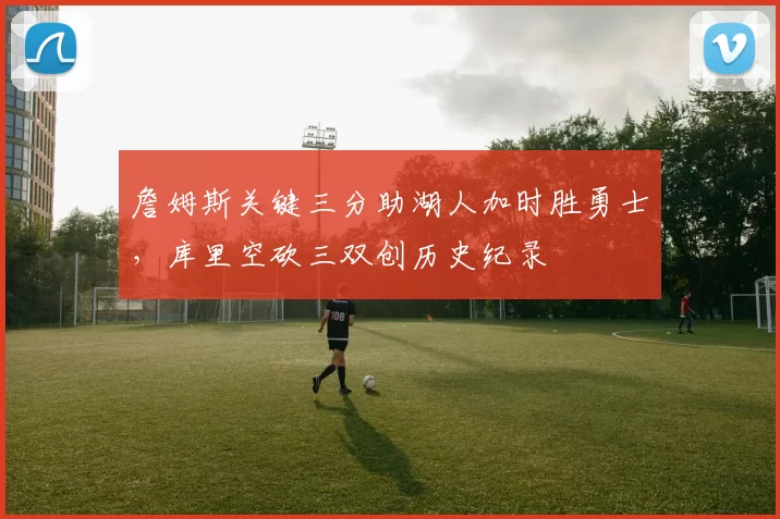 詹姆斯关键三分助湖人加时胜勇士,库里空砍三双创历史纪录