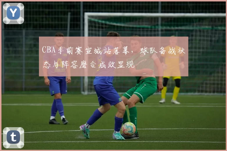 CBA季前赛宣城站落幕，球队备战状态与阵容磨合成效显现