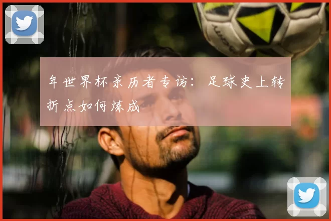 年世界杯亲历者专访：足球史上转折点如何炼成
